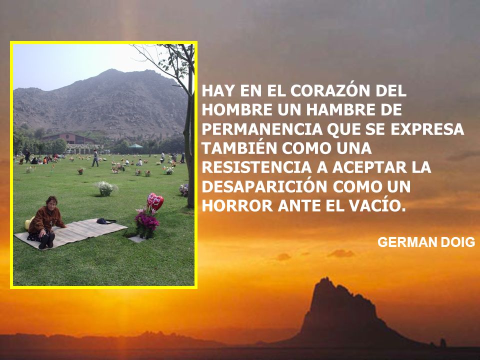 HAY EN EL CORAZÓN DEL HOMBRE UN HAMBRE DE PERMANENCIA QUE SE EXPRESA TAMBIÉN COMO UNA RESISTENCIA A ACEPTAR LA DESAPARICIÓN COMO UN HORROR ANTE EL VACÍO.