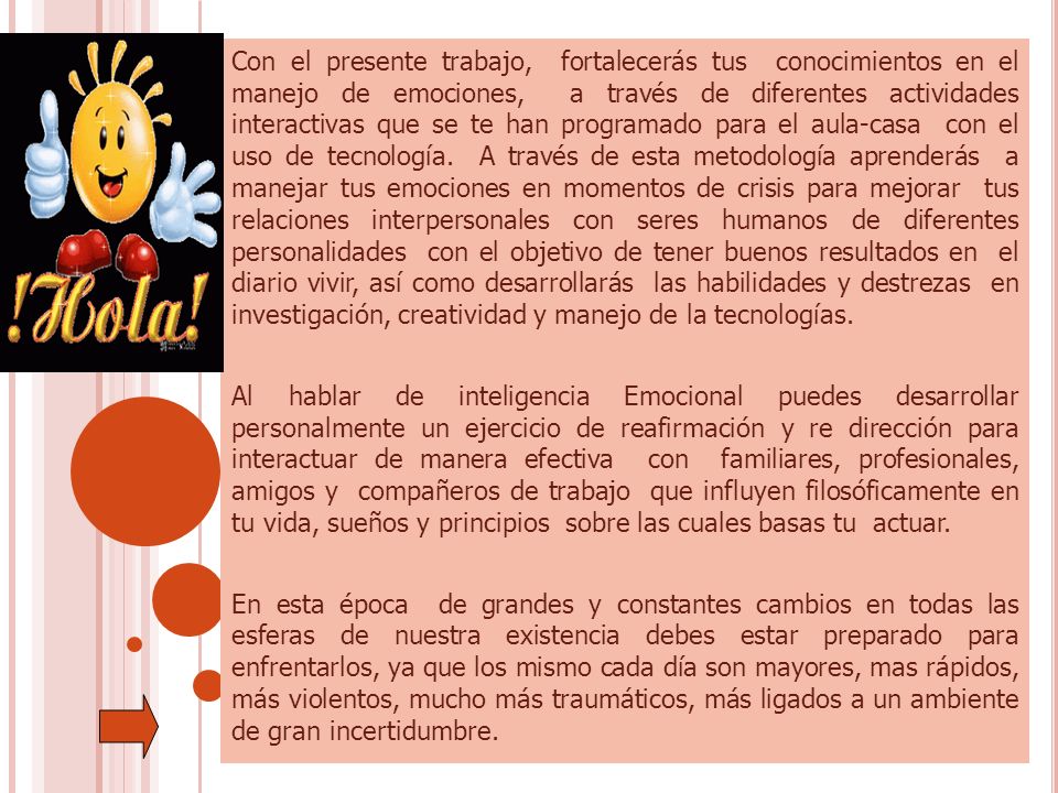 Con el presente trabajo, fortalecerás tus conocimientos en el manejo de emociones, a través de diferentes actividades interactivas que se te han programado para el aula-casa con el uso de tecnología. A través de esta metodología aprenderás a manejar tus emociones en momentos de crisis para mejorar tus relaciones interpersonales con seres humanos de diferentes personalidades con el objetivo de tener buenos resultados en el diario vivir, así como desarrollarás las habilidades y destrezas en investigación, creatividad y manejo de la tecnologías.