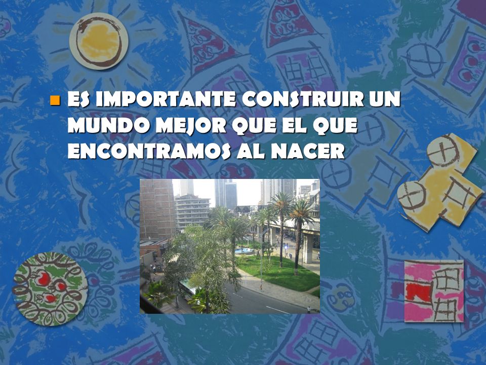 ES IMPORTANTE CONSTRUIR UN MUNDO MEJOR QUE EL QUE ENCONTRAMOS AL NACER