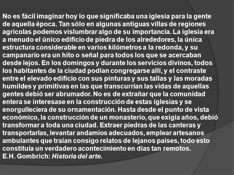 No es fácil imaginar hoy lo que significaba una iglesia para la gente de aquella época. Tan sólo en algunas antiguas villas de regiones agrícolas podemos vislumbrar algo de su importancia. La iglesia era a menudo el único edificio de piedra de los alrededores, la única estructura considerable en varios kilómetros a la redonda, y su campanario era un hito o señal para todos los que se acercaban desde lejos. En los domingos y durante los servicios divinos, todos los habitantes de la ciudad podían congregarse allí, y el contraste entre el elevado edificio con sus pinturas y sus tallas y las moradas humildes y primitivas en las que transcurrían las vidas de aquellas gentes debió ser abrumador. No es de extrañar que la comunidad entera se interesase en la construcción de estas iglesias y se enorgulleciera de su ornamentación. Hasta desde el punto de vista económico, la construcción de un monasterio, que exigía años, debió transformar a toda una ciudad. Extraer piedras de las canteras y transportarlas, levantar andamios adecuados, emplear artesanos ambulantes que traían consigo relatos de lejanos países, todo esto constituía un verdadero acontecimiento en días tan remotos.