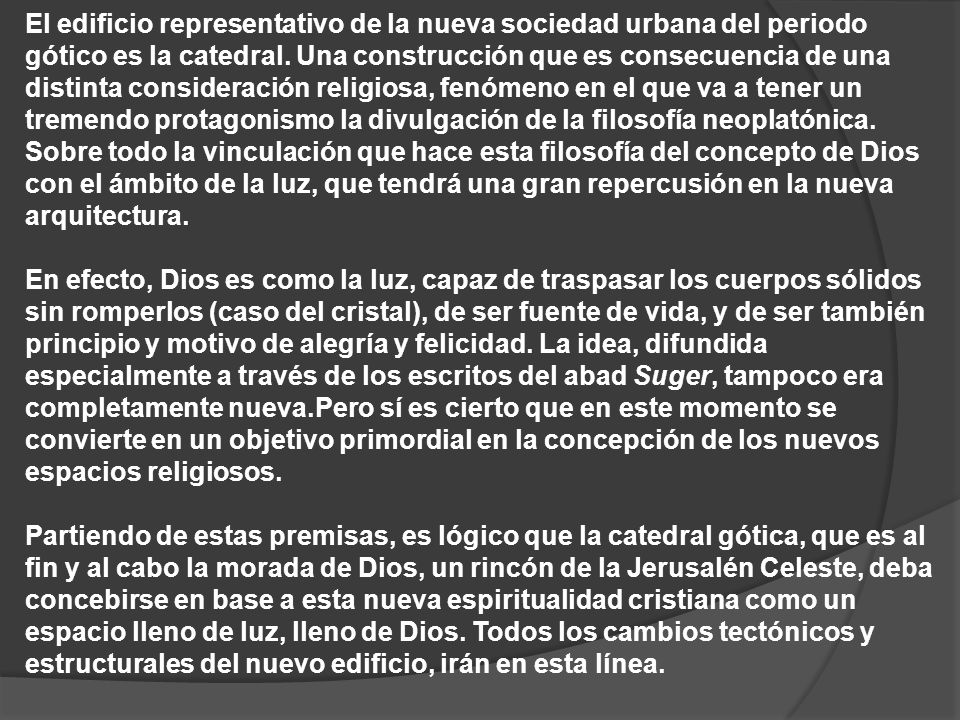 El edificio representativo de la nueva sociedad urbana del periodo gótico es la catedral. Una construcción que es consecuencia de una distinta consideración religiosa, fenómeno en el que va a tener un tremendo protagonismo la divulgación de la filosofía neoplatónica. Sobre todo la vinculación que hace esta filosofía del concepto de Dios con el ámbito de la luz, que tendrá una gran repercusión en la nueva arquitectura.