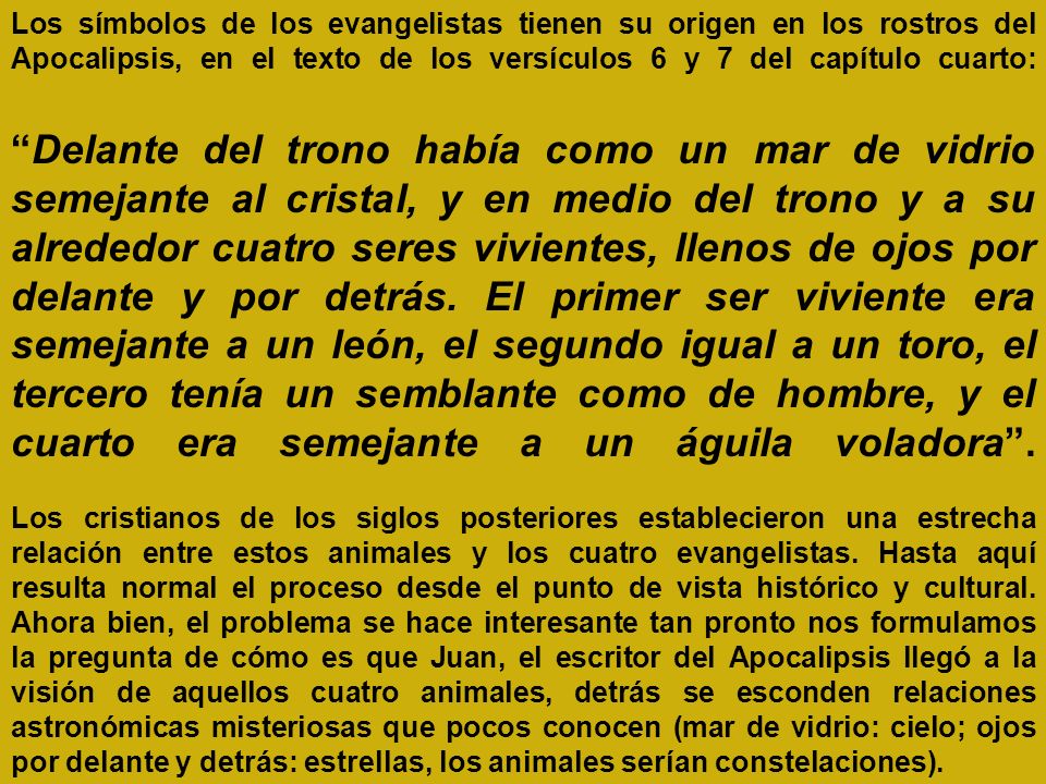 Los símbolos de los evangelistas tienen su origen en los rostros del Apocalipsis, en el texto de los versículos 6 y 7 del capítulo cuarto: Delante del trono había como un mar de vidrio semejante al cristal, y en medio del trono y a su alrededor cuatro seres vivientes, llenos de ojos por delante y por detrás. El primer ser viviente era semejante a un león, el segundo igual a un toro, el tercero tenía un semblante como de hombre, y el cuarto era semejante a un águila voladora . Los cristianos de los siglos posteriores establecieron una estrecha relación entre estos animales y los cuatro evangelistas. Hasta aquí resulta normal el proceso desde el punto de vista histórico y cultural. Ahora bien, el problema se hace interesante tan pronto nos formulamos la pregunta de cómo es que Juan, el escritor del Apocalipsis llegó a la visión de aquellos cuatro animales, detrás se esconden relaciones astronómicas misteriosas que pocos conocen (mar de vidrio: cielo; ojos por delante y detrás: estrellas, los animales serían constelaciones).