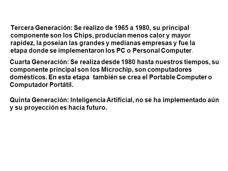 Tercera Generación: Se realizo de 1965 a 1980, su principal componente son los Chips, producían menos calor y mayor rapidez, la poseían las grandes y medianas empresas y fue la etapa donde se implementaron los PC o Personal Computer.