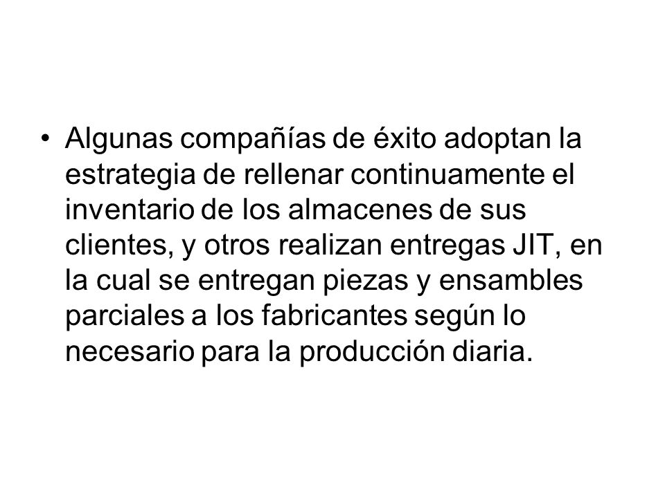 Algunas compañías de éxito adoptan la estrategia de rellenar continuamente el inventario de los almacenes de sus clientes, y otros realizan entregas JIT, en la cual se entregan piezas y ensambles parciales a los fabricantes según lo necesario para la producción diaria.