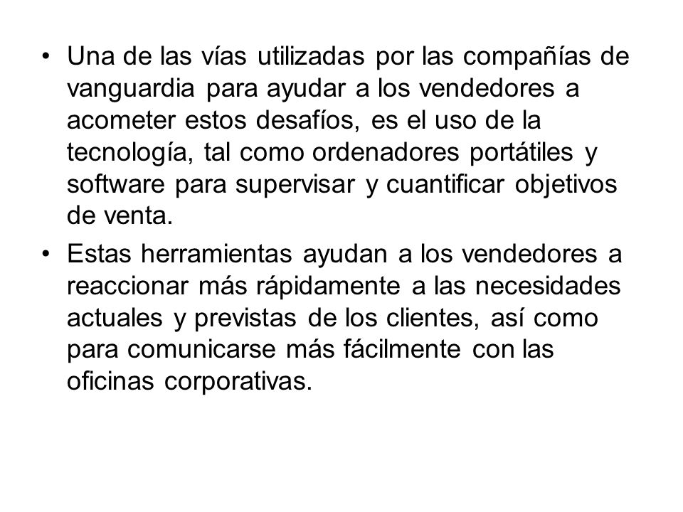 Una de las vías utilizadas por las compañías de vanguardia para ayudar a los vendedores a acometer estos desafíos, es el uso de la tecnología, tal como ordenadores portátiles y software para supervisar y cuantificar objetivos de venta.