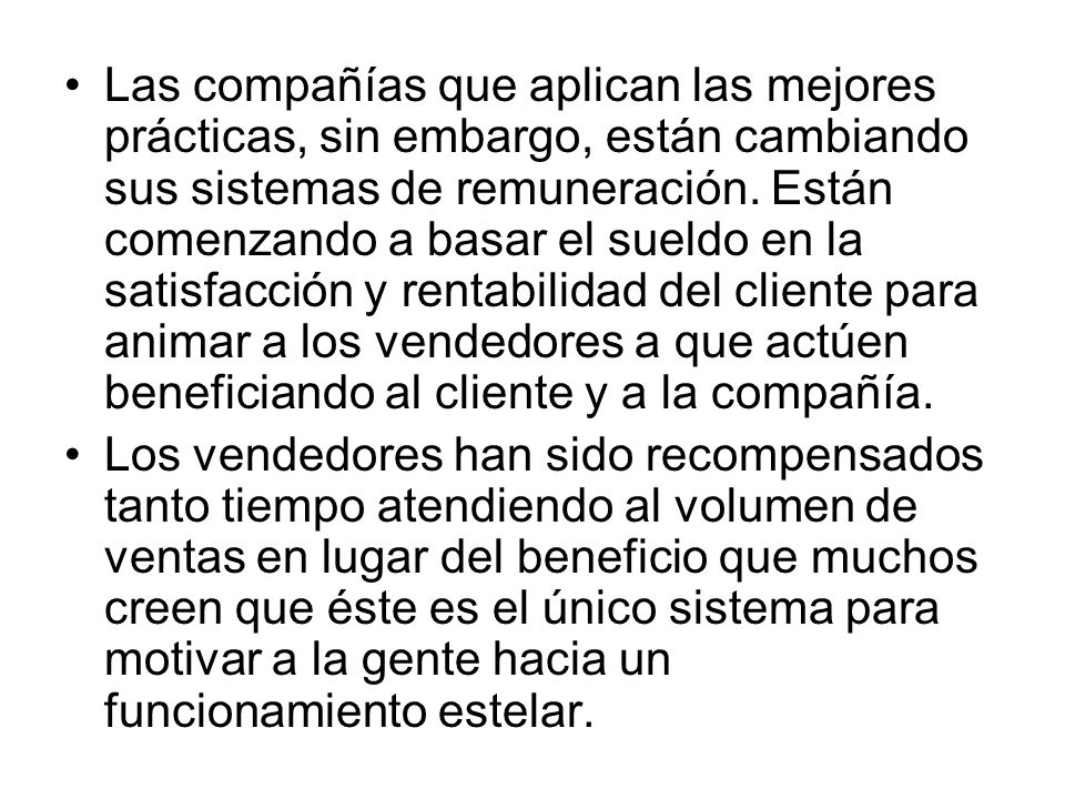 Las compañías que aplican las mejores prácticas, sin embargo, están cambiando sus sistemas de remuneración. Están comenzando a basar el sueldo en la satisfacción y rentabilidad del cliente para animar a los vendedores a que actúen beneficiando al cliente y a la compañía.