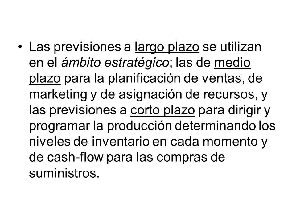 Las previsiones a largo plazo se utilizan en el ámbito estratégico; las de medio plazo para la planificación de ventas, de marketing y de asignación de recursos, y las previsiones a corto plazo para dirigir y programar la producción determinando los niveles de inventario en cada momento y de cash-flow para las compras de suministros.