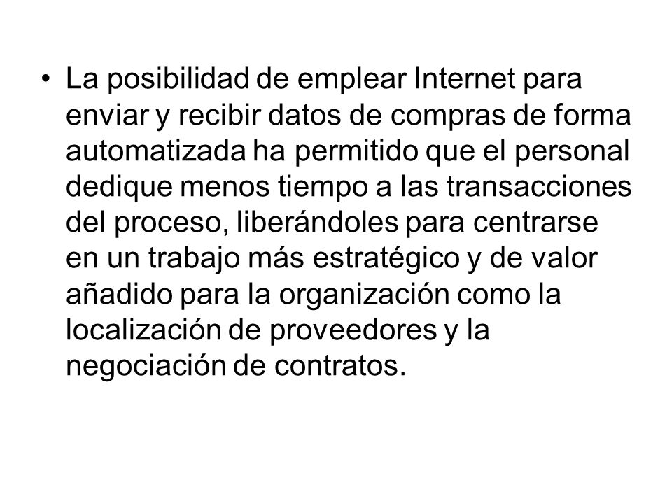 La posibilidad de emplear Internet para enviar y recibir datos de compras de forma automatizada ha permitido que el personal dedique menos tiempo a las transacciones del proceso, liberándoles para centrarse en un trabajo más estratégico y de valor añadido para la organización como la localización de proveedores y la negociación de contratos.