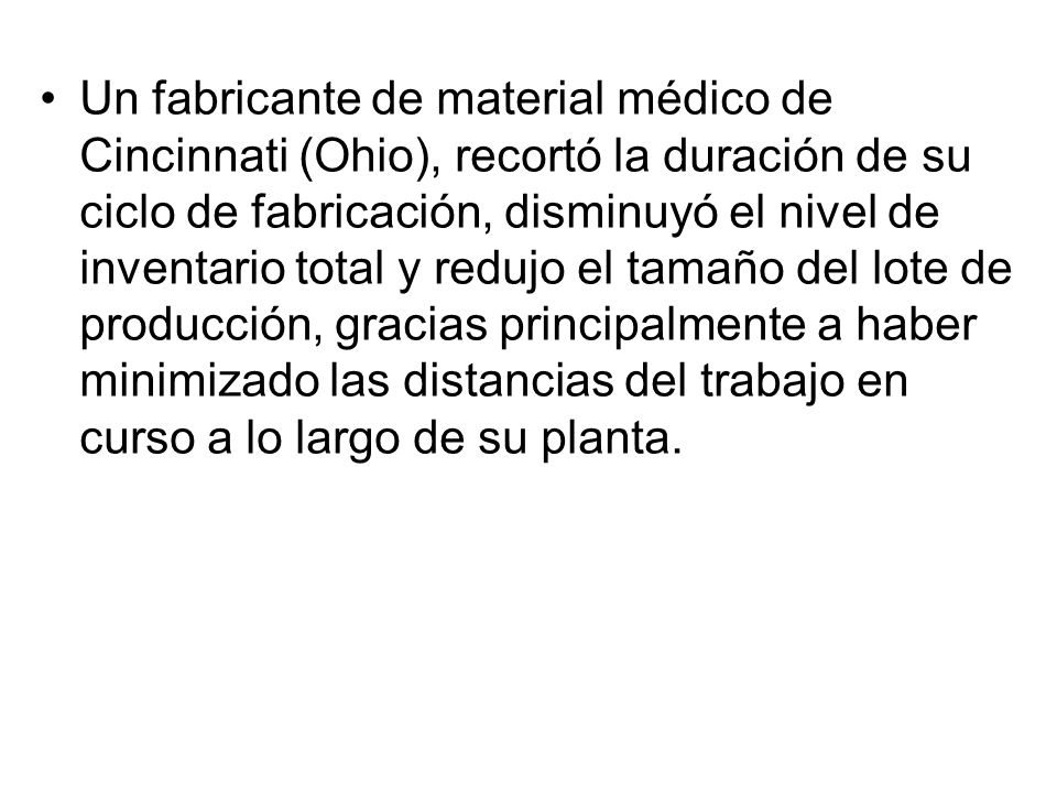 Un fabricante de material médico de Cincinnati (Ohio), recortó la duración de su ciclo de fabricación, disminuyó el nivel de inventario total y redujo el tamaño del lote de producción, gracias principalmente a haber minimizado las distancias del trabajo en curso a lo largo de su planta.