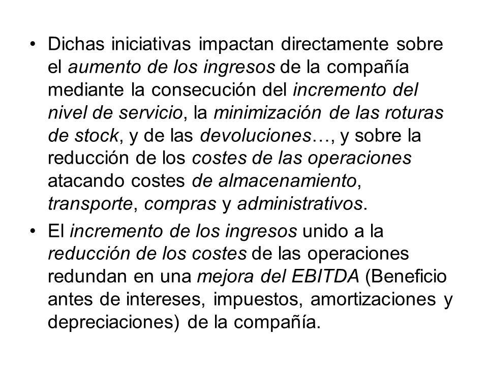 Dichas iniciativas impactan directamente sobre el aumento de los ingresos de la compañía mediante la consecución del incremento del nivel de servicio, la minimización de las roturas de stock, y de las devoluciones…, y sobre la reducción de los costes de las operaciones atacando costes de almacenamiento, transporte, compras y administrativos.