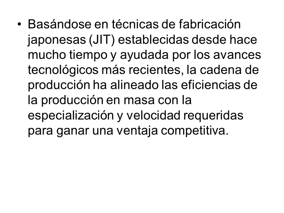 Basándose en técnicas de fabricación japonesas (JIT) establecidas desde hace mucho tiempo y ayudada por los avances tecnológicos más recientes, la cadena de producción ha alineado las eficiencias de la producción en masa con la especialización y velocidad requeridas para ganar una ventaja competitiva.