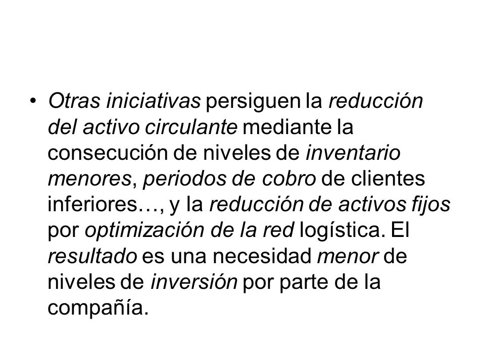 Otras iniciativas persiguen la reducción del activo circulante mediante la consecución de niveles de inventario menores, periodos de cobro de clientes inferiores…, y la reducción de activos fijos por optimización de la red logística.