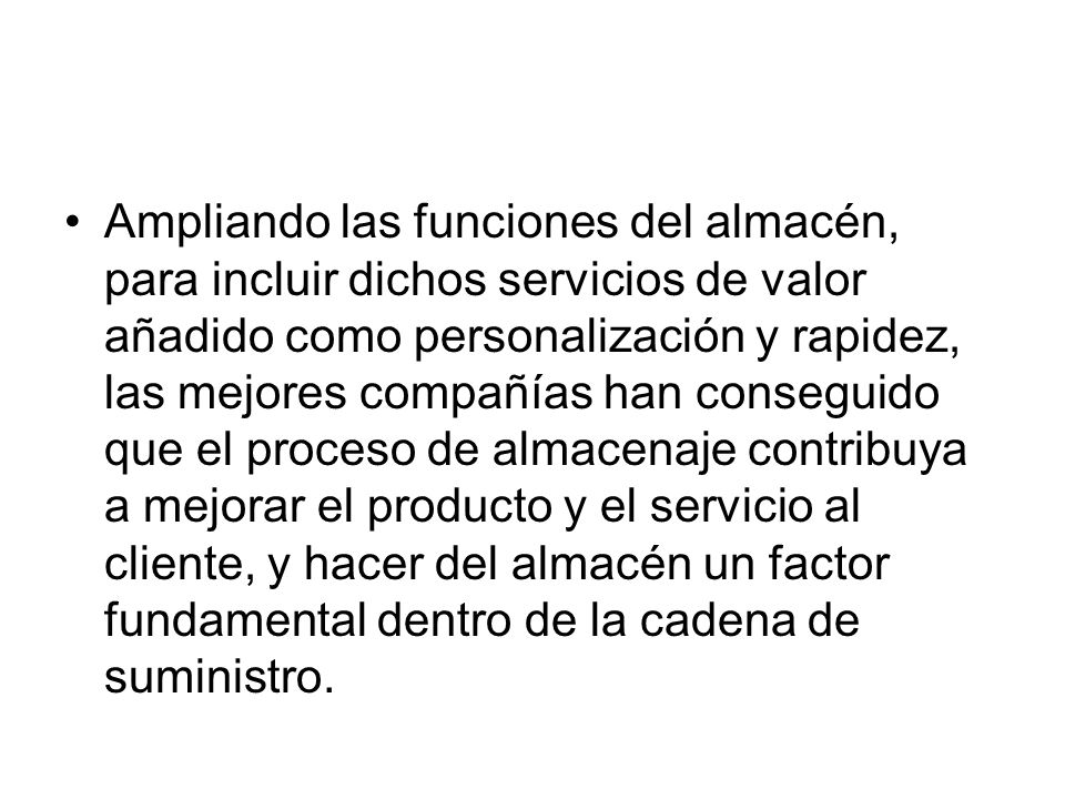 Ampliando las funciones del almacén, para incluir dichos servicios de valor añadido como personalización y rapidez, las mejores compañías han conseguido que el proceso de almacenaje contribuya a mejorar el producto y el servicio al cliente, y hacer del almacén un factor fundamental dentro de la cadena de suministro.