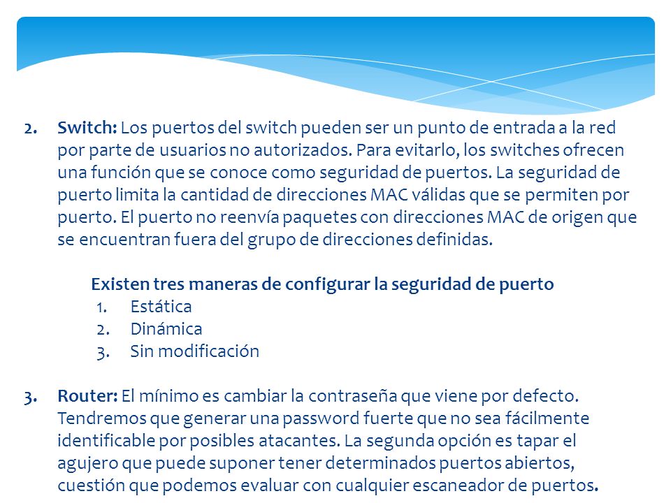 Switch: Los puertos del switch pueden ser un punto de entrada a la red por parte de usuarios no autorizados. Para evitarlo, los switches ofrecen una función que se conoce como seguridad de puertos. La seguridad de puerto limita la cantidad de direcciones MAC válidas que se permiten por puerto. El puerto no reenvía paquetes con direcciones MAC de origen que se encuentran fuera del grupo de direcciones definidas.
