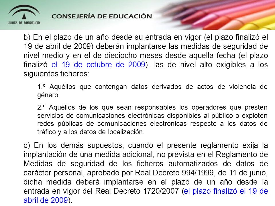 b) En el plazo de un año desde su entrada en vigor (el plazo finalizó el 19 de abril de 2009) deberán implantarse las medidas de seguridad de nivel medio y en el de dieciocho meses desde aquella fecha (el plazo finalizó el 19 de octubre de 2009), las de nivel alto exigibles a los siguientes ficheros: