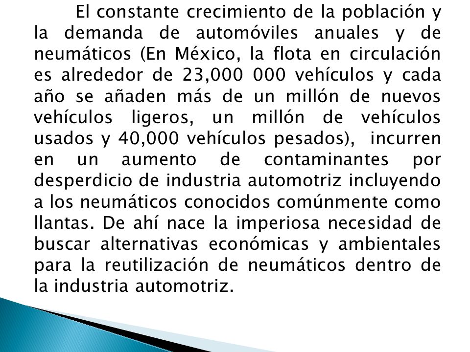 El constante crecimiento de la población y la demanda de automóviles anuales y de neumáticos (En México, la flota en circulación es alrededor de 23, vehículos y cada año se añaden más de un millón de nuevos vehículos ligeros, un millón de vehículos usados y 40,000 vehículos pesados), incurren en un aumento de contaminantes por desperdicio de industria automotriz incluyendo a los neumáticos conocidos comúnmente como llantas.