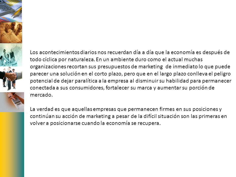 Los acontecimientos diarios nos recuerdan día a día que la economía es después de todo cíclica por naturaleza. En un ambiente duro como el actual muchas organizaciones recortan sus presupuestos de marketing de inmediato lo que puede parecer una solución en el corto plazo, pero que en el largo plazo conlleva el peligro potencial de dejar paralítica a la empresa al disminuir su habilidad para permanecer conectada a sus consumidores, fortalecer su marca y aumentar su porción de mercado.