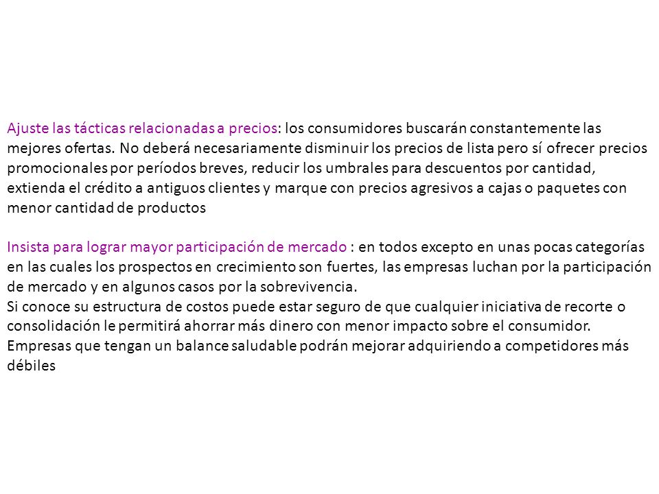 Ajuste las tácticas relacionadas a precios: los consumidores buscarán constantemente las mejores ofertas. No deberá necesariamente disminuir los precios de lista pero sí ofrecer precios promocionales por períodos breves, reducir los umbrales para descuentos por cantidad, extienda el crédito a antiguos clientes y marque con precios agresivos a cajas o paquetes con menor cantidad de productos