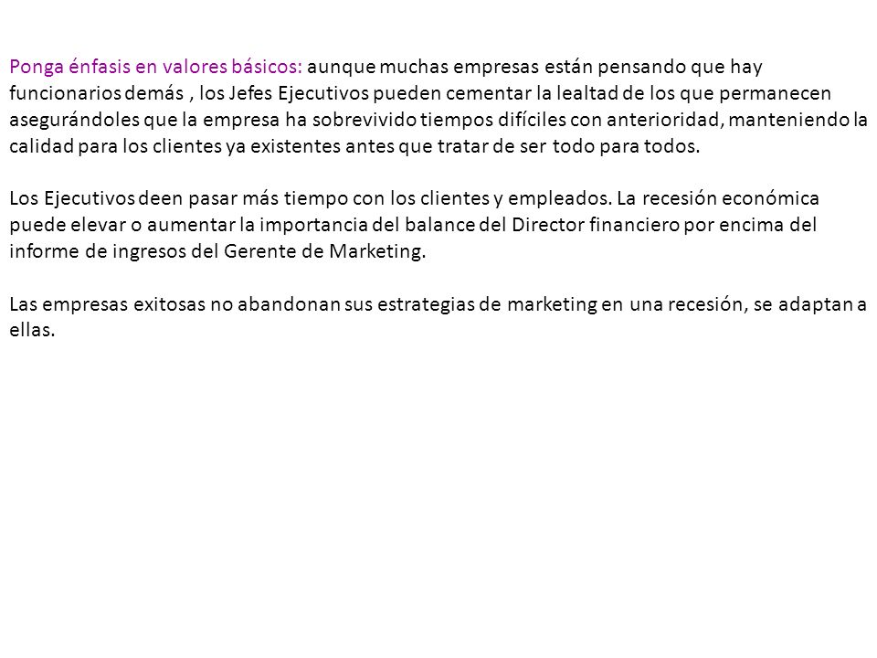 Ponga énfasis en valores básicos: aunque muchas empresas están pensando que hay funcionarios demás , los Jefes Ejecutivos pueden cementar la lealtad de los que permanecen asegurándoles que la empresa ha sobrevivido tiempos difíciles con anterioridad, manteniendo la calidad para los clientes ya existentes antes que tratar de ser todo para todos.