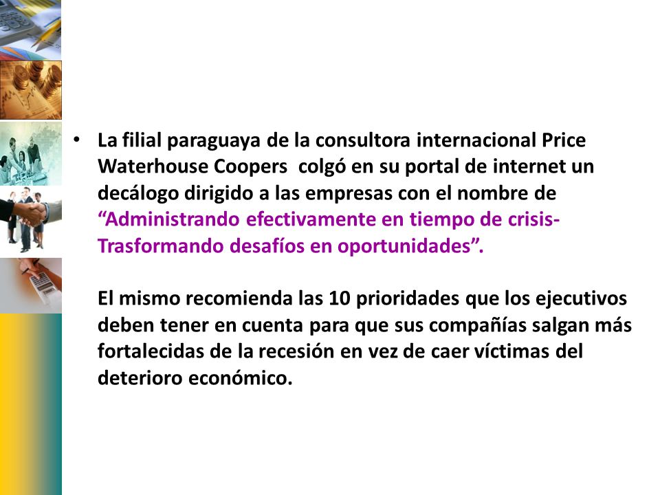 La filial paraguaya de la consultora internacional Price Waterhouse Coopers colgó en su portal de internet un decálogo dirigido a las empresas con el nombre de Administrando efectivamente en tiempo de crisis-Trasformando desafíos en oportunidades .