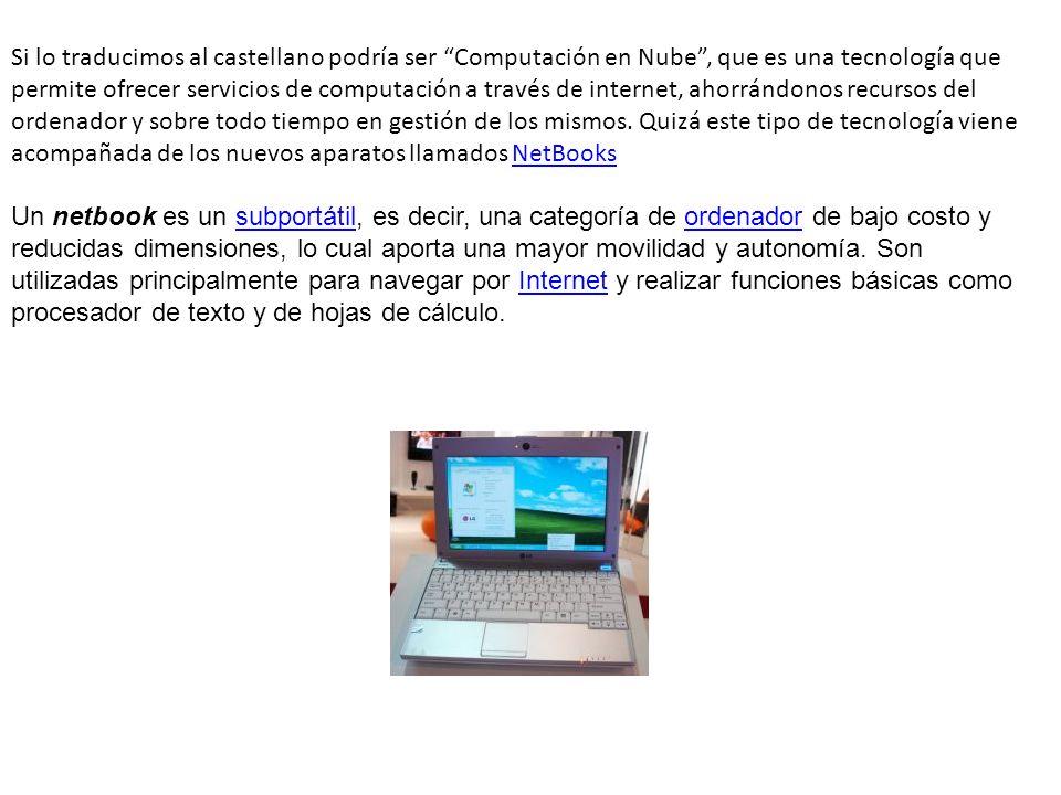 Si lo traducimos al castellano podría ser Computación en Nube , que es una tecnología que permite ofrecer servicios de computación a través de internet, ahorrándonos recursos del ordenador y sobre todo tiempo en gestión de los mismos. Quizá este tipo de tecnología viene acompañada de los nuevos aparatos llamados NetBooks