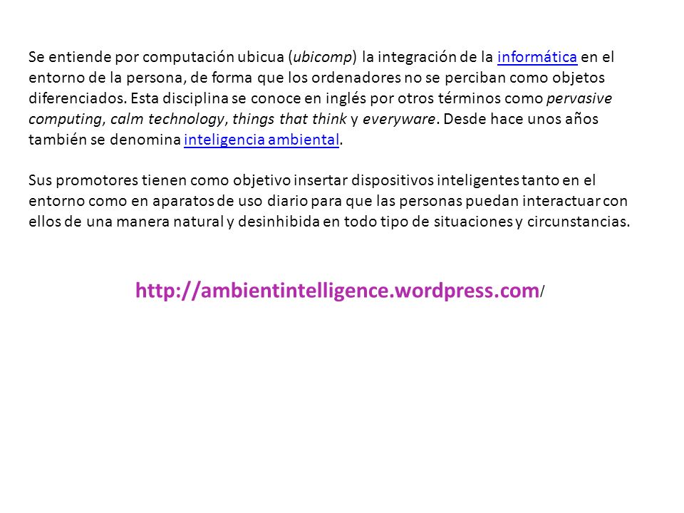 Se entiende por computación ubicua (ubicomp) la integración de la informática en el entorno de la persona, de forma que los ordenadores no se perciban como objetos diferenciados. Esta disciplina se conoce en inglés por otros términos como pervasive computing, calm technology, things that think y everyware. Desde hace unos años también se denomina inteligencia ambiental.