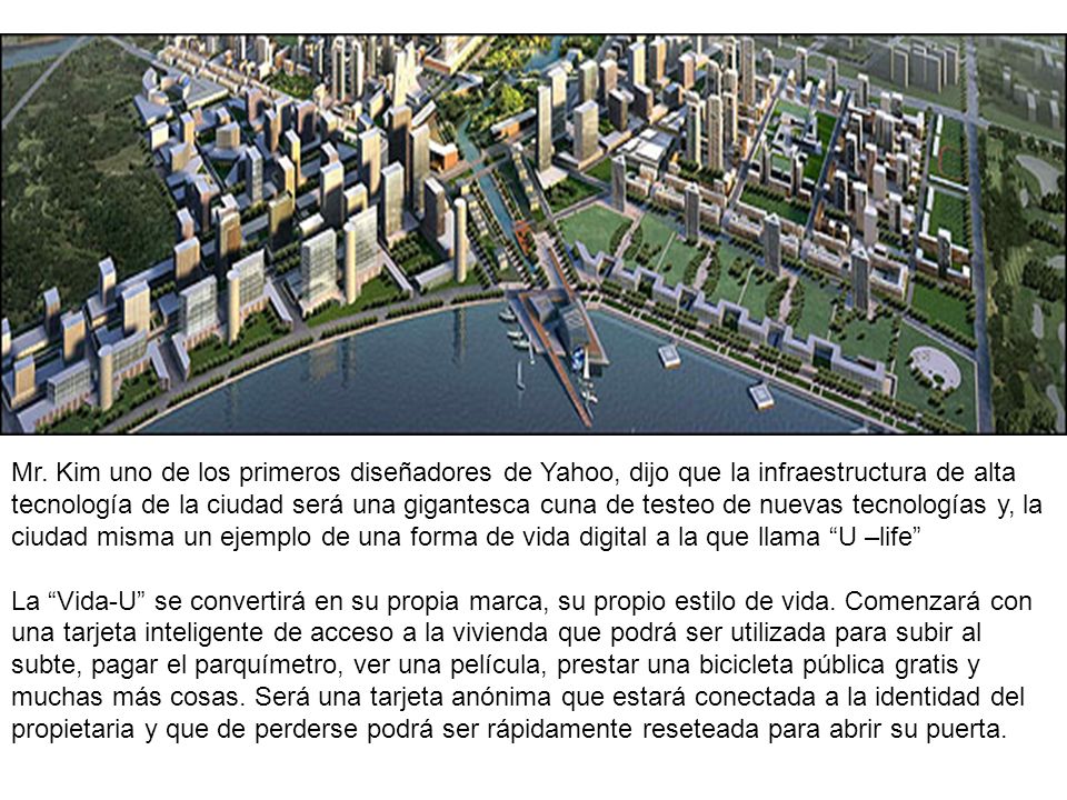 Mr. Kim uno de los primeros diseñadores de Yahoo, dijo que la infraestructura de alta tecnología de la ciudad será una gigantesca cuna de testeo de nuevas tecnologías y, la ciudad misma un ejemplo de una forma de vida digital a la que llama U –life