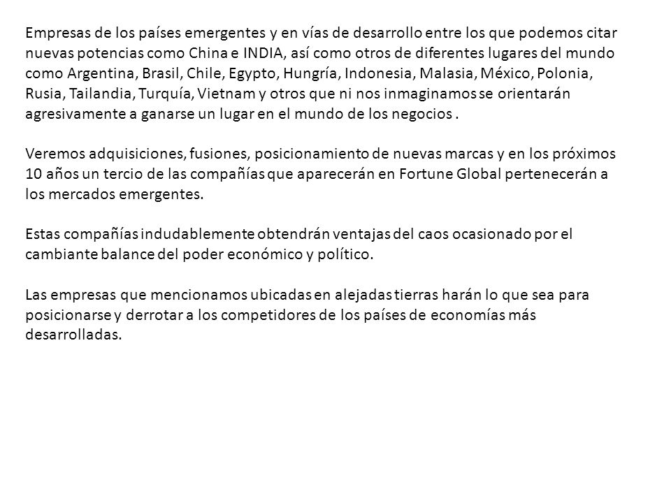 Empresas de los países emergentes y en vías de desarrollo entre los que podemos citar nuevas potencias como China e INDIA, así como otros de diferentes lugares del mundo como Argentina, Brasil, Chile, Egypto, Hungría, Indonesia, Malasia, México, Polonia, Rusia, Tailandia, Turquía, Vietnam y otros que ni nos inmaginamos se orientarán agresivamente a ganarse un lugar en el mundo de los negocios .
