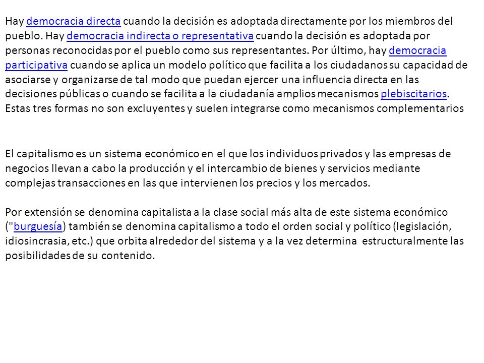 Hay democracia directa cuando la decisión es adoptada directamente por los miembros del pueblo. Hay democracia indirecta o representativa cuando la decisión es adoptada por personas reconocidas por el pueblo como sus representantes. Por último, hay democracia participativa cuando se aplica un modelo político que facilita a los ciudadanos su capacidad de asociarse y organizarse de tal modo que puedan ejercer una influencia directa en las decisiones públicas o cuando se facilita a la ciudadanía amplios mecanismos plebiscitarios. Estas tres formas no son excluyentes y suelen integrarse como mecanismos complementarios