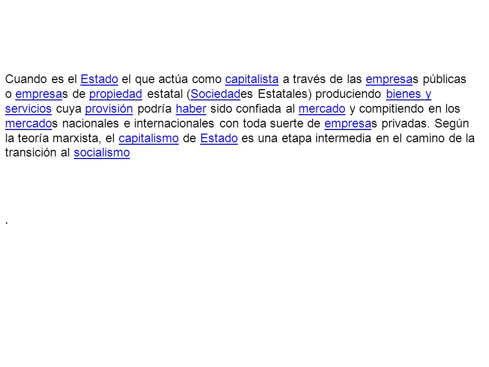 Cuando es el Estado el que actúa como capitalista a través de las empresas públicas o empresas de propiedad estatal (Sociedades Estatales) produciendo bienes y servicios cuya provisión podría haber sido confiada al mercado y compitiendo en los mercados nacionales e internacionales con toda suerte de empresas privadas. Según la teoría marxista, el capitalismo de Estado es una etapa intermedia en el camino de la transición al socialismo