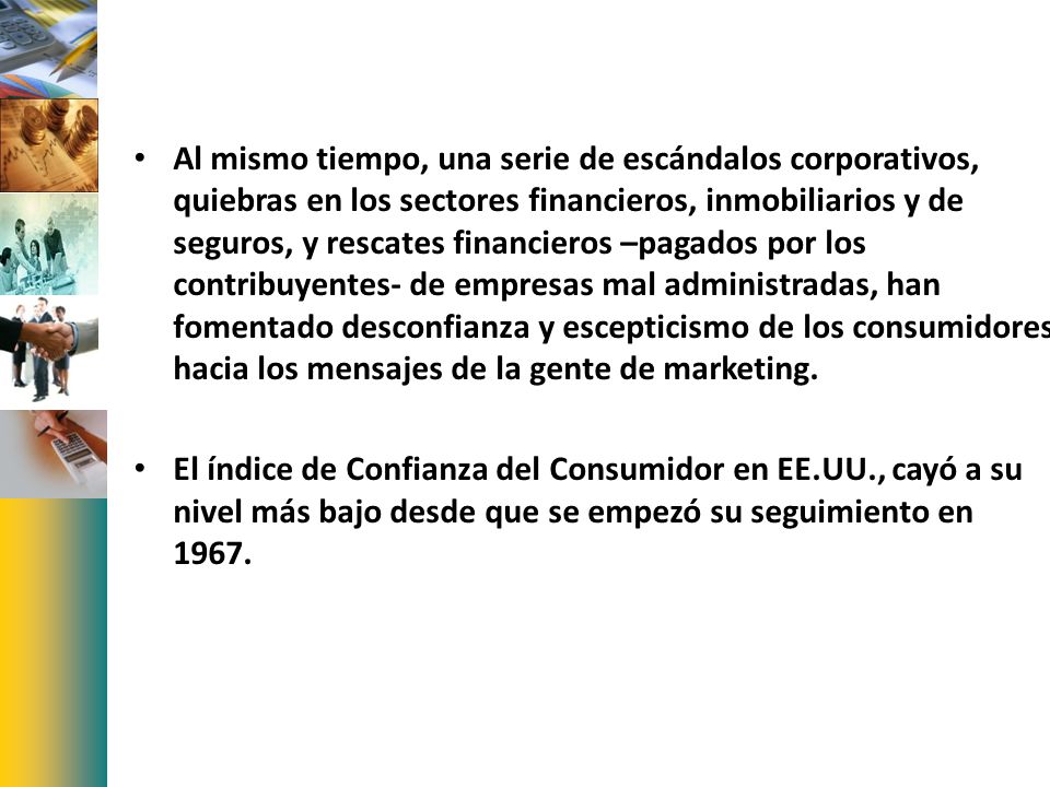 Al mismo tiempo, una serie de escándalos corporativos, quiebras en los sectores financieros, inmobiliarios y de seguros, y rescates financieros –pagados por los contribuyentes- de empresas mal administradas, han fomentado desconfianza y escepticismo de los consumidores hacia los mensajes de la gente de marketing.
