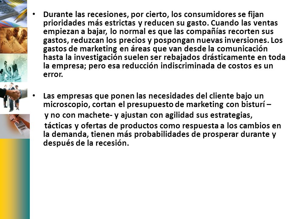Durante las recesiones, por cierto, los consumidores se fijan prioridades más estrictas y reducen su gasto. Cuando las ventas empiezan a bajar, lo normal es que las compañías recorten sus gastos, reduzcan los precios y pospongan nuevas inversiones. Los gastos de marketing en áreas que van desde la comunicación hasta la investigación suelen ser rebajados drásticamente en toda la empresa; pero esa reducción indiscriminada de costos es un error.