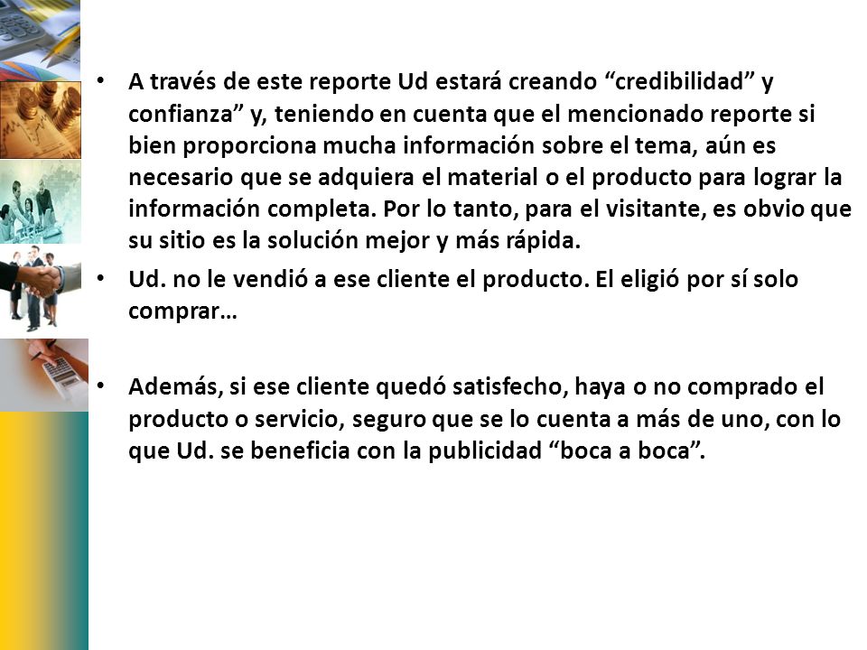 A través de este reporte Ud estará creando credibilidad y confianza y, teniendo en cuenta que el mencionado reporte si bien proporciona mucha información sobre el tema, aún es necesario que se adquiera el material o el producto para lograr la información completa. Por lo tanto, para el visitante, es obvio que su sitio es la solución mejor y más rápida.
