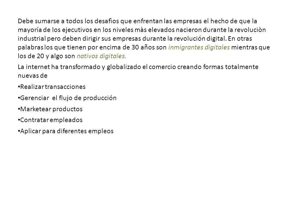 Debe sumarse a todos los desafìos que enfrentan las empresas el hecho de que la mayoría de los ejecutivos en los niveles màs elevados nacieron durante la revoluciòn industrial pero deben dirigir sus empresas durante la revolución digital. En otras palabras los que tienen por encima de 30 años son inmigrantes digitales mientras que los de 20 y algo son nativos digitales.