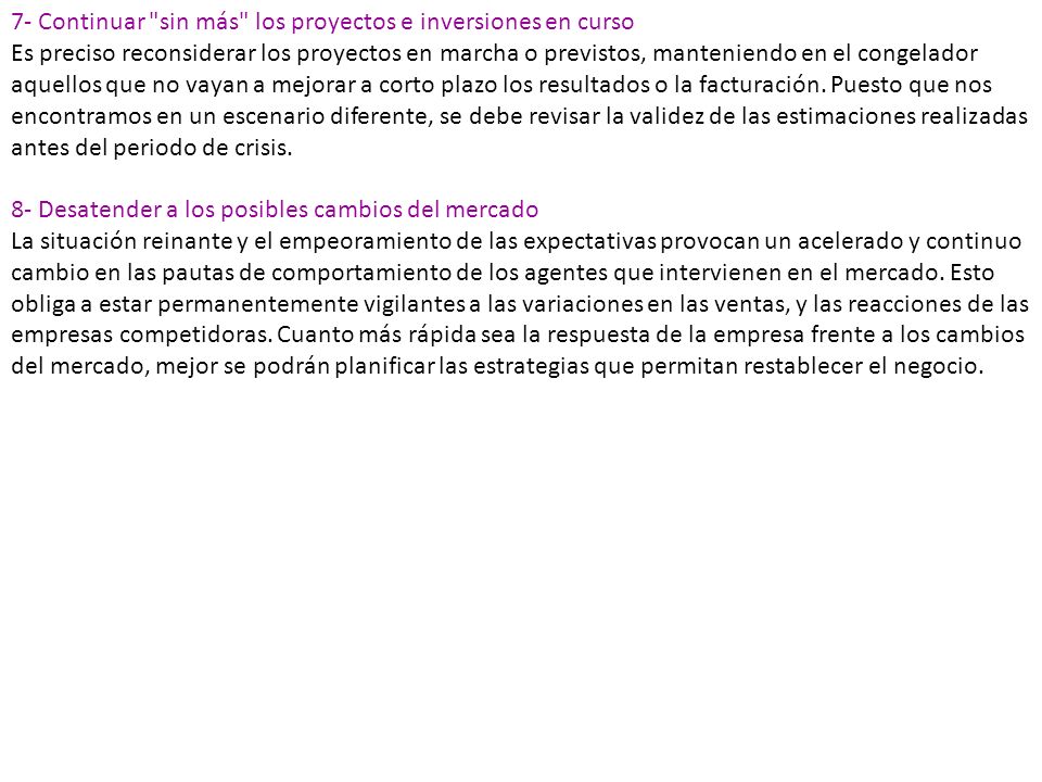 7- Continuar sin más los proyectos e inversiones en curso Es preciso reconsiderar los proyectos en marcha o previstos, manteniendo en el congelador aquellos que no vayan a mejorar a corto plazo los resultados o la facturación. Puesto que nos encontramos en un escenario diferente, se debe revisar la validez de las estimaciones realizadas antes del periodo de crisis.