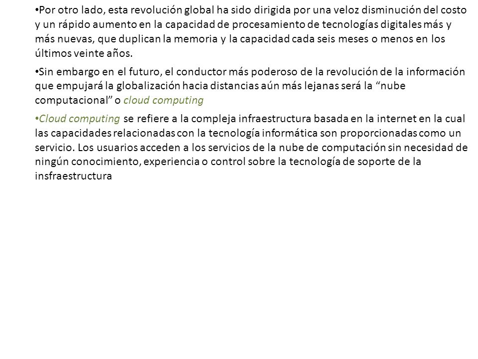 Por otro lado, esta revolución global ha sido dirigida por una veloz disminución del costo y un rápido aumento en la capacidad de procesamiento de tecnologías digitales más y más nuevas, que duplican la memoria y la capacidad cada seis meses o menos en los últimos veinte años.