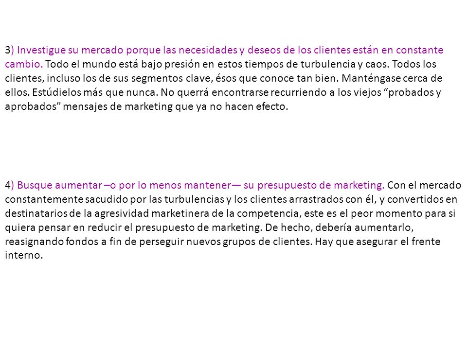 3) Investigue su mercado porque las necesidades y deseos de los clientes están en constante cambio. Todo el mundo está bajo presión en estos tiempos de turbulencia y caos. Todos los clientes, incluso los de sus segmentos clave, ésos que conoce tan bien. Manténgase cerca de ellos. Estúdielos más que nunca. No querrá encontrarse recurriendo a los viejos probados y aprobados mensajes de marketing que ya no hacen efecto.