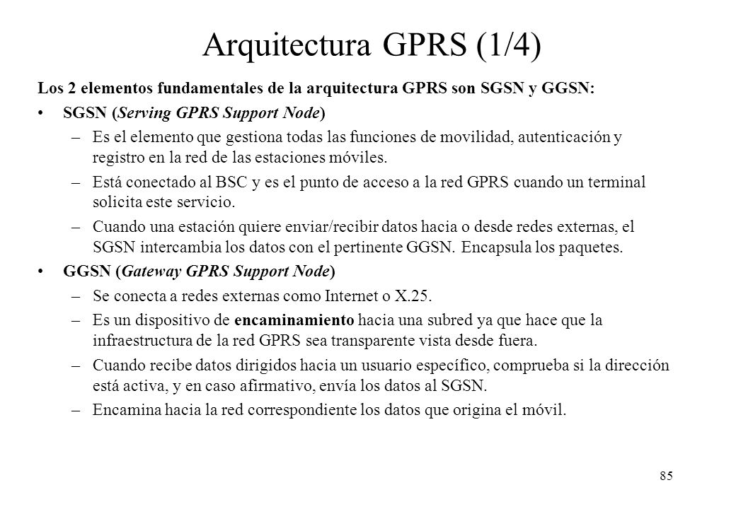 Arquitectura GPRS (1/4) Los 2 elementos fundamentales de la arquitectura GPRS son SGSN y GGSN: SGSN (Serving GPRS Support Node)