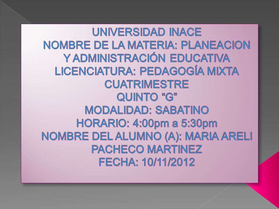 UNIVERSIDAD INACE NOMBRE DE LA MATERIA: PLANEACION Y ADMINISTRACIÓN EDUCATIVA LICENCIATURA: PEDAGOGÍA MIXTA CUATRIMESTRE QUINTO G MODALIDAD: SABATINO HORARIO: 4:00pm a 5:30pm NOMBRE DEL ALUMNO (A): MARIA ARELI PACHECO MARTINEZ FECHA: 10/11/2012
