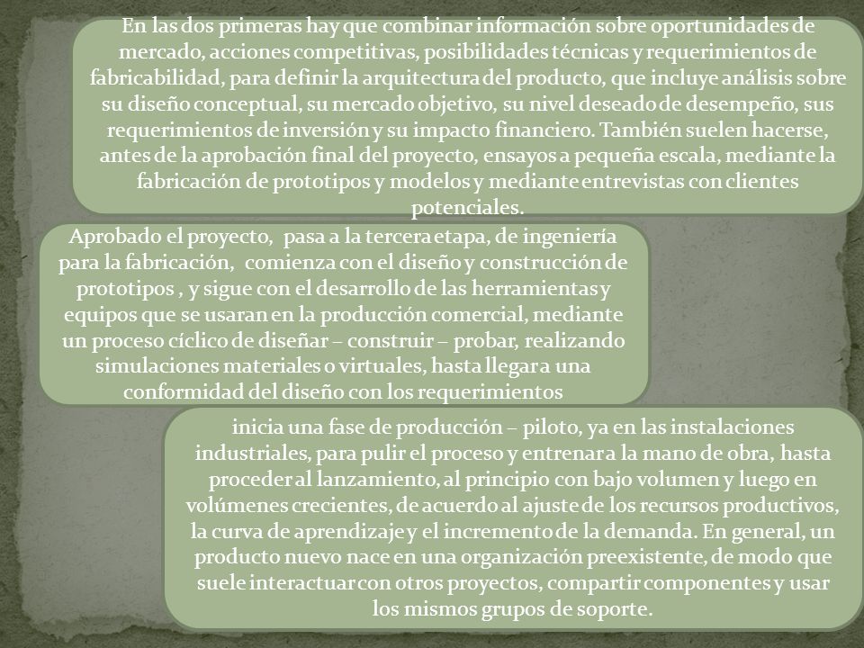 En las dos primeras hay que combinar información sobre oportunidades de mercado, acciones competitivas, posibilidades técnicas y requerimientos de fabricabilidad, para definir la arquitectura del producto, que incluye análisis sobre su diseño conceptual, su mercado objetivo, su nivel deseado de desempeño, sus requerimientos de inversión y su impacto financiero. También suelen hacerse, antes de la aprobación final del proyecto, ensayos a pequeña escala, mediante la fabricación de prototipos y modelos y mediante entrevistas con clientes potenciales.