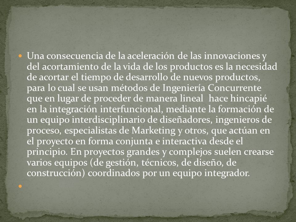 Una consecuencia de la aceleración de las innovaciones y del acortamiento de la vida de los productos es la necesidad de acortar el tiempo de desarrollo de nuevos productos, para lo cual se usan métodos de Ingeniería Concurrente que en lugar de proceder de manera lineal hace hincapié en la integración interfuncional, mediante la formación de un equipo interdisciplinario de diseñadores, ingenieros de proceso, especialistas de Marketing y otros, que actúan en el proyecto en forma conjunta e interactiva desde el principio.