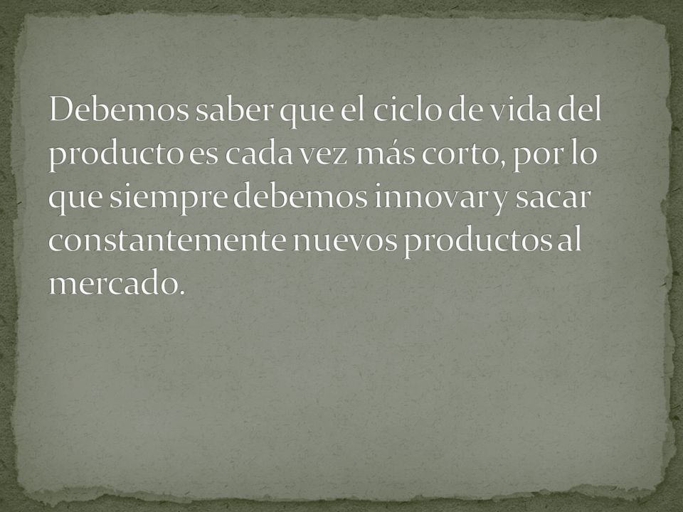 Debemos saber que el ciclo de vida del producto es cada vez más corto, por lo que siempre debemos innovar y sacar constantemente nuevos productos al mercado.