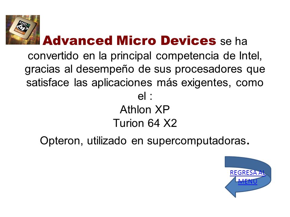 Advanced Micro Devices se ha convertido en la principal competencia de Intel, gracias al desempeño de sus procesadores que satisface las aplicaciones más exigentes, como el : Athlon XP Turion 64 X2 Opteron, utilizado en supercomputadoras.