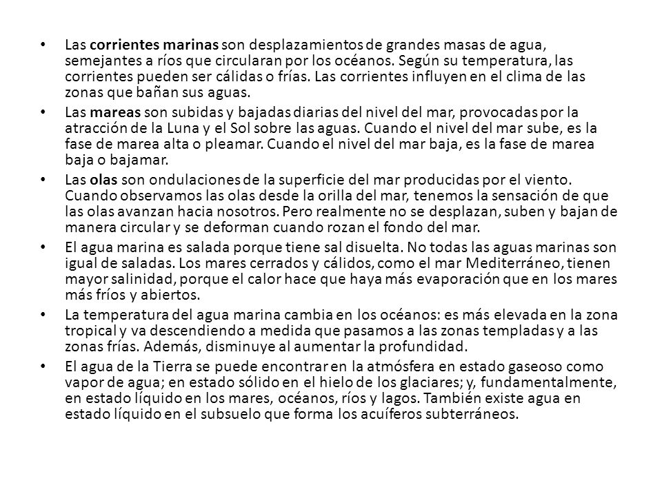 Las corrientes marinas son desplazamientos de grandes masas de agua, semejantes a ríos que circularan por los océanos. Según su temperatura, las corrientes pueden ser cálidas o frías. Las corrientes influyen en el clima de las zonas que bañan sus aguas.