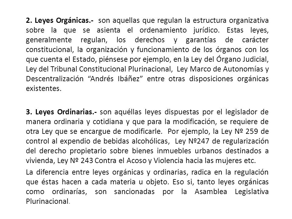 2. Leyes Orgánicas.- son aquellas que regulan la estructura organizativa sobre la que se asienta el ordenamiento jurídico. Estas leyes, generalmente regulan, los derechos y garantías de carácter constitucional, la organización y funcionamiento de los órganos con los que cuenta el Estado, piénsese por ejemplo, en la Ley del Órgano Judicial, Ley del Tribunal Constitucional Plurinacional, Ley Marco de Autonomías y Descentralización Andrés Ibáñez entre otras disposiciones orgánicas existentes.
