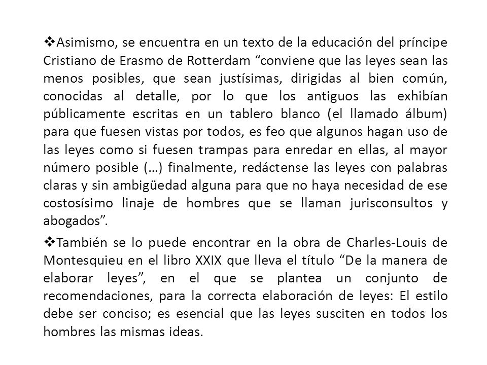 Asimismo, se encuentra en un texto de la educación del príncipe Cristiano de Erasmo de Rotterdam conviene que las leyes sean las menos posibles, que sean justísimas, dirigidas al bien común, conocidas al detalle, por lo que los antiguos las exhibían públicamente escritas en un tablero blanco (el llamado álbum) para que fuesen vistas por todos, es feo que algunos hagan uso de las leyes como si fuesen trampas para enredar en ellas, al mayor número posible (…) finalmente, redáctense las leyes con palabras claras y sin ambigüedad alguna para que no haya necesidad de ese costosísimo linaje de hombres que se llaman jurisconsultos y abogados .