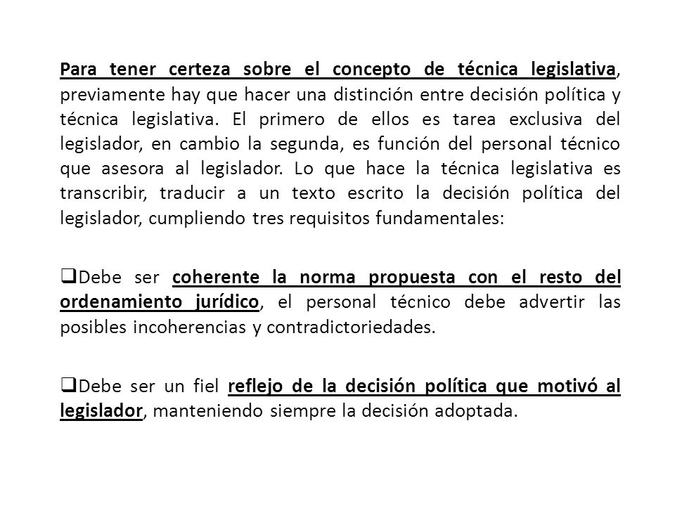 Para tener certeza sobre el concepto de técnica legislativa, previamente hay que hacer una distinción entre decisión política y técnica legislativa. El primero de ellos es tarea exclusiva del legislador, en cambio la segunda, es función del personal técnico que asesora al legislador. Lo que hace la técnica legislativa es transcribir, traducir a un texto escrito la decisión política del legislador, cumpliendo tres requisitos fundamentales: