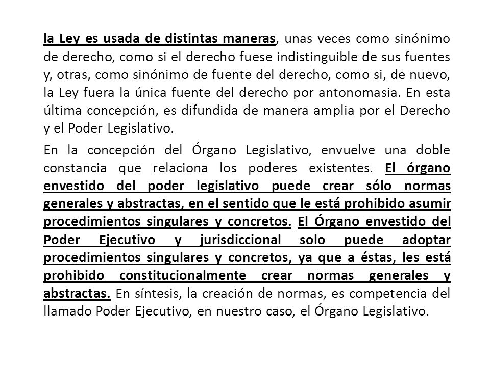 la Ley es usada de distintas maneras, unas veces como sinónimo de derecho, como si el derecho fuese indistinguible de sus fuentes y, otras, como sinónimo de fuente del derecho, como si, de nuevo, la Ley fuera la única fuente del derecho por antonomasia. En esta última concepción, es difundida de manera amplia por el Derecho y el Poder Legislativo.