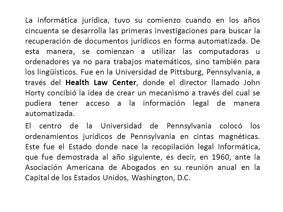 La informática jurídica, tuvo su comienzo cuando en los años cincuenta se desarrolla las primeras investigaciones para buscar la recuperación de documentos jurídicos en forma automatizada. De esta manera, se comienzan a utilizar las computadoras u ordenadores ya no para trabajos matemáticos, sino también para los lingüísticos. Fue en la Universidad de Pittsburg, Pennsylvania, a través del Health Law Center, donde el director llamado John Horty concibió la idea de crear un mecanismo a través del cual se pudiera tener acceso a la información legal de manera automatizada.