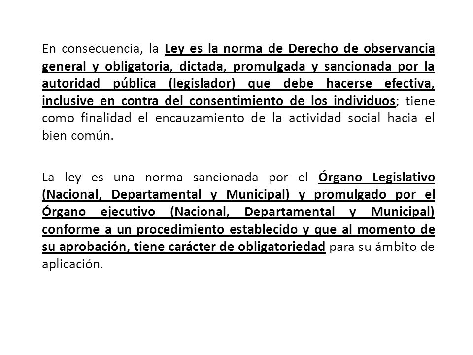 En consecuencia, la Ley es la norma de Derecho de observancia general y obligatoria, dictada, promulgada y sancionada por la autoridad pública (legislador) que debe hacerse efectiva, inclusive en contra del consentimiento de los individuos; tiene como finalidad el encauzamiento de la actividad social hacia el bien común.